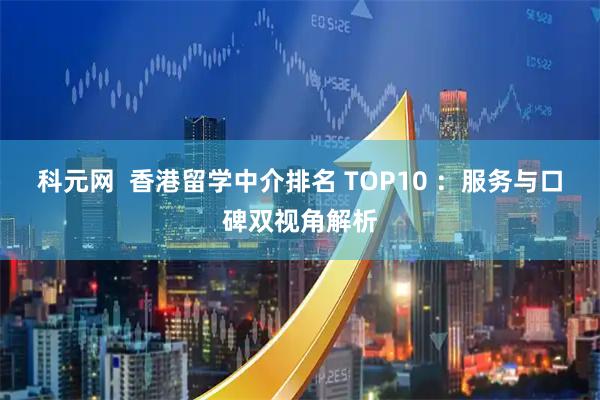 科元网  香港留学中介排名 TOP10 ：服务与口碑双视角解析