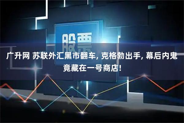 广升网 苏联外汇黑市翻车, 克格勃出手, 幕后内鬼竟藏在一号商店!