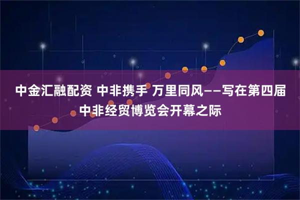 中金汇融配资 中非携手 万里同风——写在第四届中非经贸博览会开幕之际