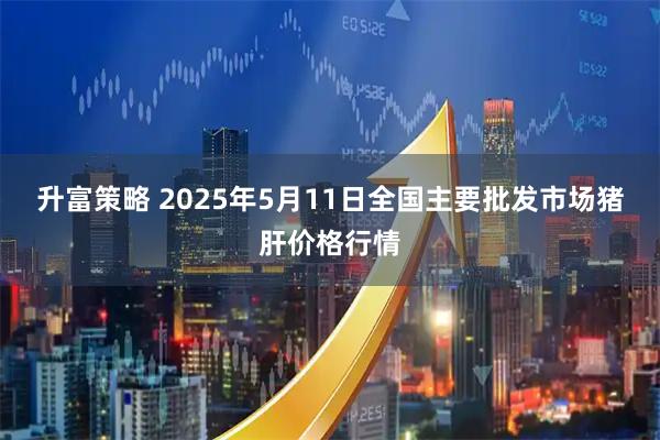 升富策略 2025年5月11日全国主要批发市场猪肝价格行情