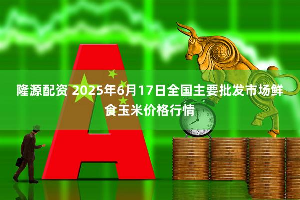 隆源配资 2025年6月17日全国主要批发市场鲜食玉米价格行情