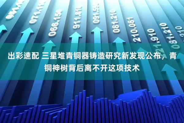 出彩速配 三星堆青铜器铸造研究新发现公布，青铜神树背后离不开这项技术