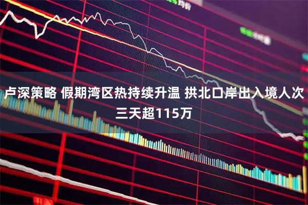卢深策略 假期湾区热持续升温 拱北口岸出入境人次三天超115万