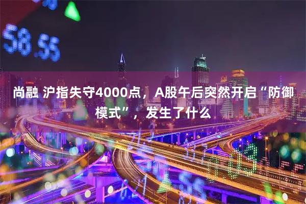 尚融 沪指失守4000点，A股午后突然开启“防御模式”，发生了什么