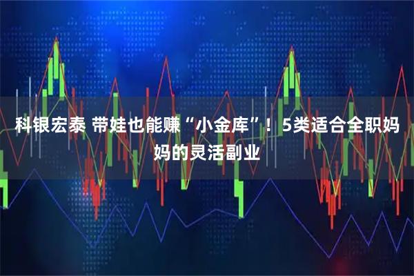 科银宏泰 带娃也能赚“小金库”！5类适合全职妈妈的灵活副业