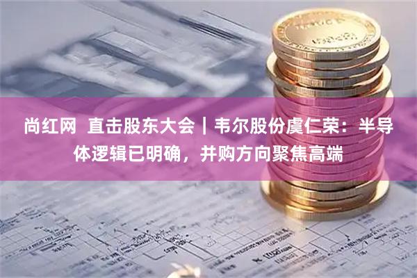 尚红网  直击股东大会｜韦尔股份虞仁荣：半导体逻辑已明确，并购方向聚焦高端