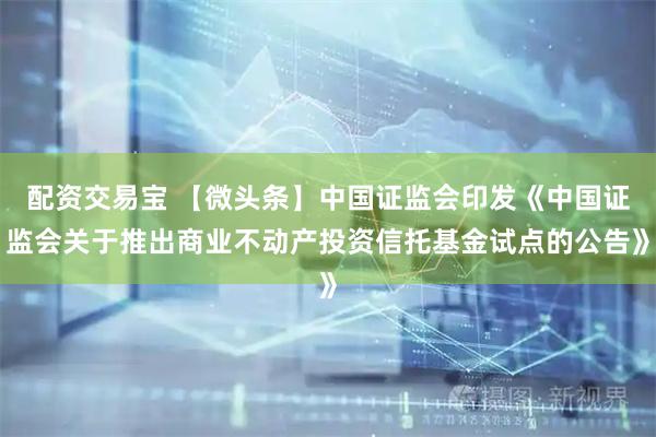 配资交易宝 【微头条】中国证监会印发《中国证监会关于推出商业不动产投资信托基金试点的公告》