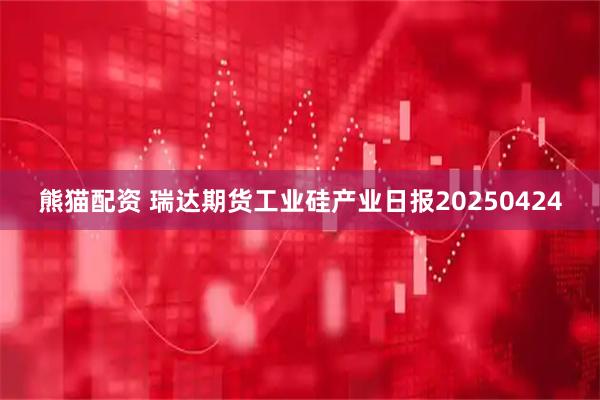 熊猫配资 瑞达期货工业硅产业日报20250424