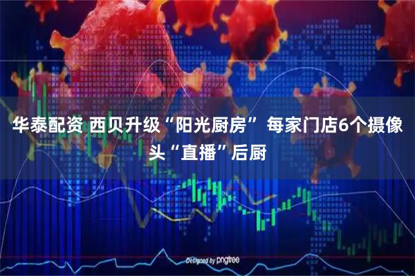 华泰配资 西贝升级“阳光厨房” 每家门店6个摄像头“直播”后厨