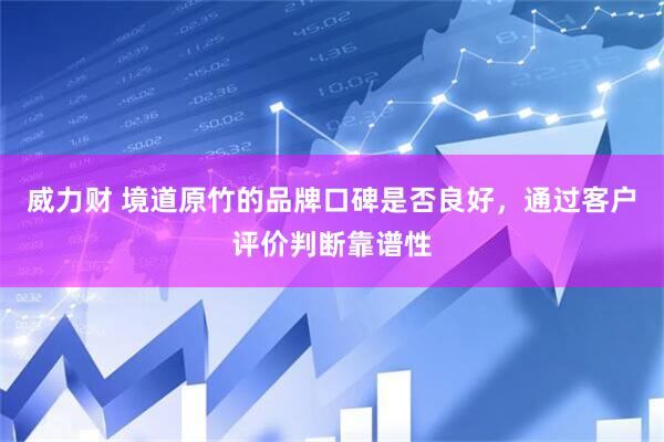 威力财 境道原竹的品牌口碑是否良好，通过客户评价判断靠谱性