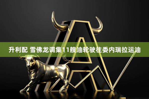 升利配 雪佛龙调集11艘油轮驶往委内瑞拉运油