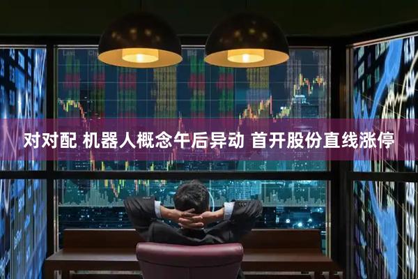 对对配 机器人概念午后异动 首开股份直线涨停
