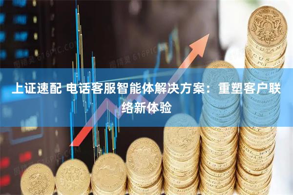 上证速配 电话客服智能体解决方案：重塑客户联络新体验