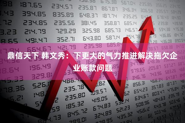 鼎信天下 韩文秀：下更大的气力推进解决拖欠企业账款问题