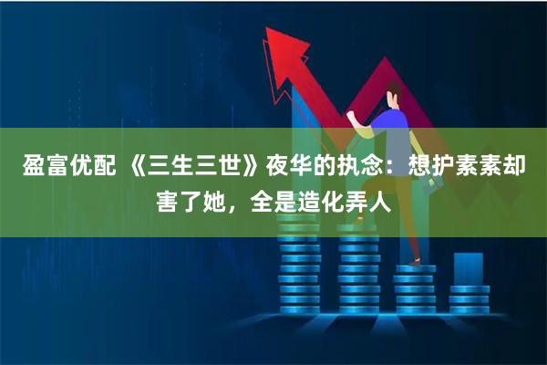 盈富优配 《三生三世》夜华的执念：想护素素却害了她，全是造化弄人