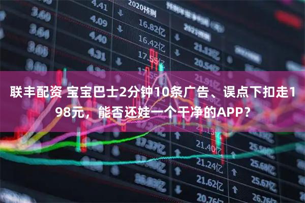 联丰配资 宝宝巴士2分钟10条广告、误点下扣走198元，能否还娃一个干净的APP？