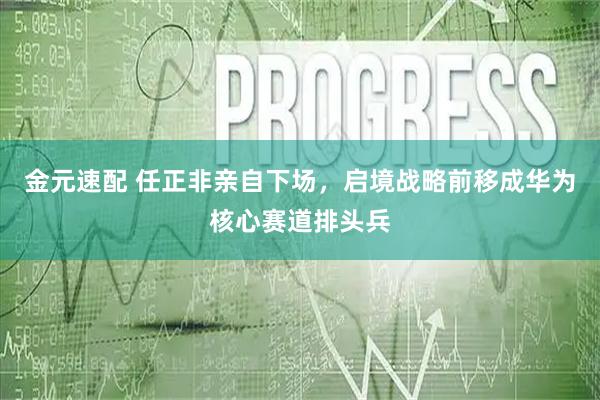 金元速配 任正非亲自下场，启境战略前移成华为核心赛道排头兵