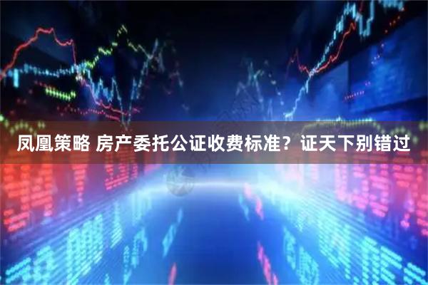 凤凰策略 房产委托公证收费标准？证天下别错过