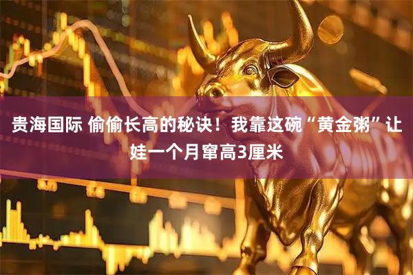 贵海国际 偷偷长高的秘诀！我靠这碗“黄金粥”让娃一个月窜高3厘米