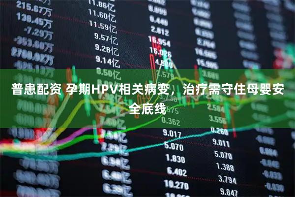 普患配资 孕期HPV相关病变，治疗需守住母婴安全底线