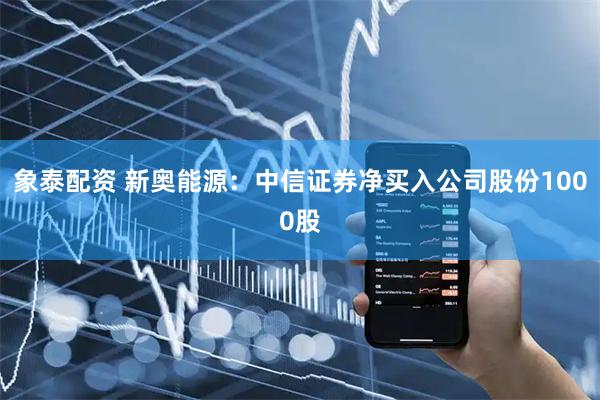 象泰配资 新奥能源：中信证券净买入公司股份1000股