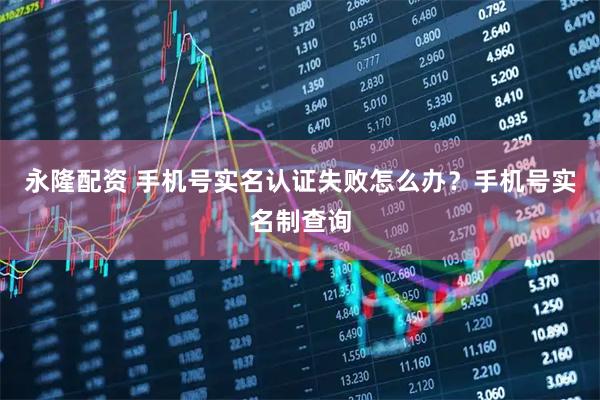 永隆配资 手机号实名认证失败怎么办？手机号实名制查询