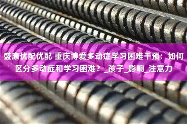 盛康优配优配 重庆博爱多动症学习困难干预：如何区分多动症和学习困难？_孩子_影响_注意力