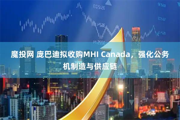 魔投网 庞巴迪拟收购MHI Canada，强化公务机制造与供应链