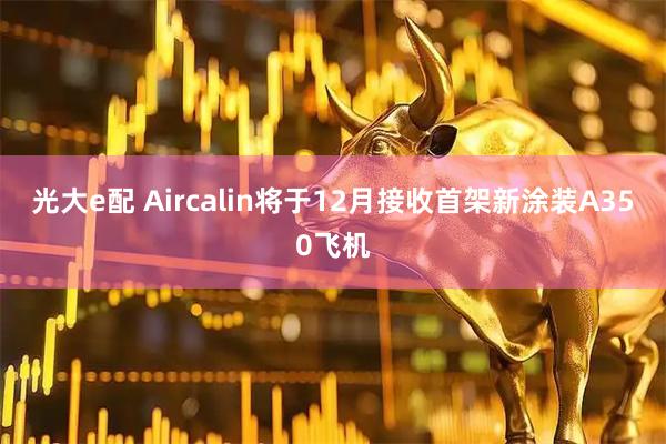 光大e配 Aircalin将于12月接收首架新涂装A350飞机