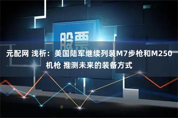 元配网 浅析：美国陆军继续列装M7步枪和M250机枪 推测未来的装备方式